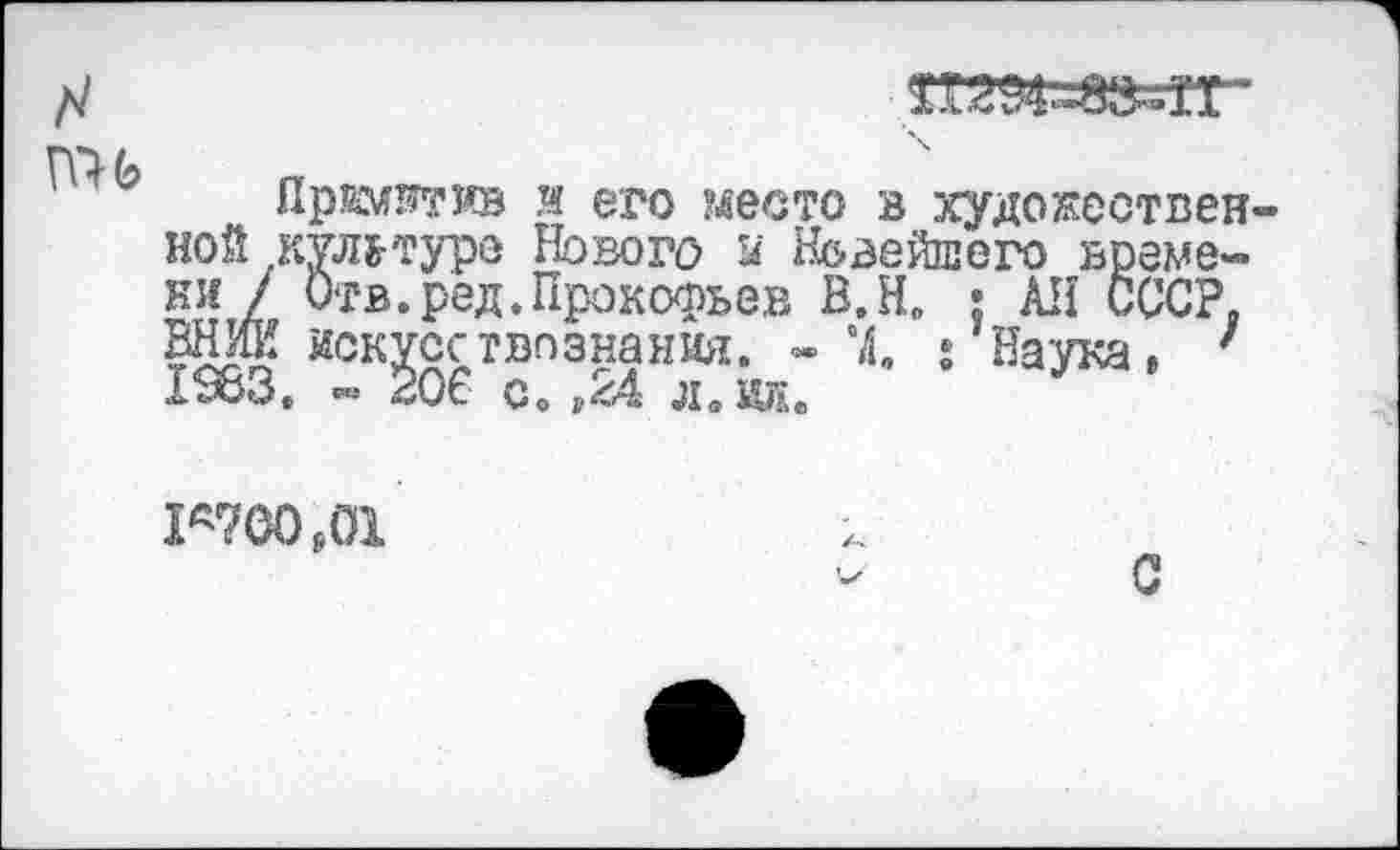 ﻿там««-
ПО Ь Г»
Приотив и его место в художественной кул&туре Нового й Нс-вейпего времени/ Отв.ред.Прокофьев В.Н. ; АН СССР. ВНИИ искусствознания. - “4. • Наука, ' 1383. - 206 с. л. ид.
Г700р01
С